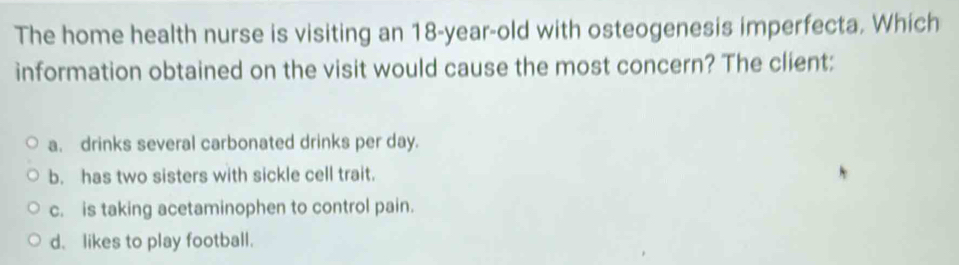 The home health nurse is visiting an 18-year-old with osteogenesis imperfecta. Which
information obtained on the visit would cause the most concern? The client:
a. drinks several carbonated drinks per day.
b. has two sisters with sickle cell trait.
c. is taking acetaminophen to control pain.
d.likes to play football.