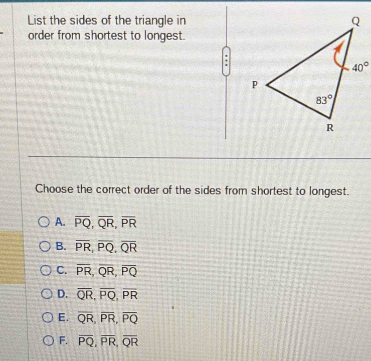 List the sides of the triangle in
order from shortest to longest.
Choose the correct order of the sides from shortest to longest.
A. overline PQ,overline QR,overline PR
B. overline PR,overline PQ,overline QR
C. overline PR,overline QR,overline PQ
D. overline QR,overline PQ,overline PR
E. overline QR,overline PR,overline PQ
F. overline PQ,overline PR,overline QR