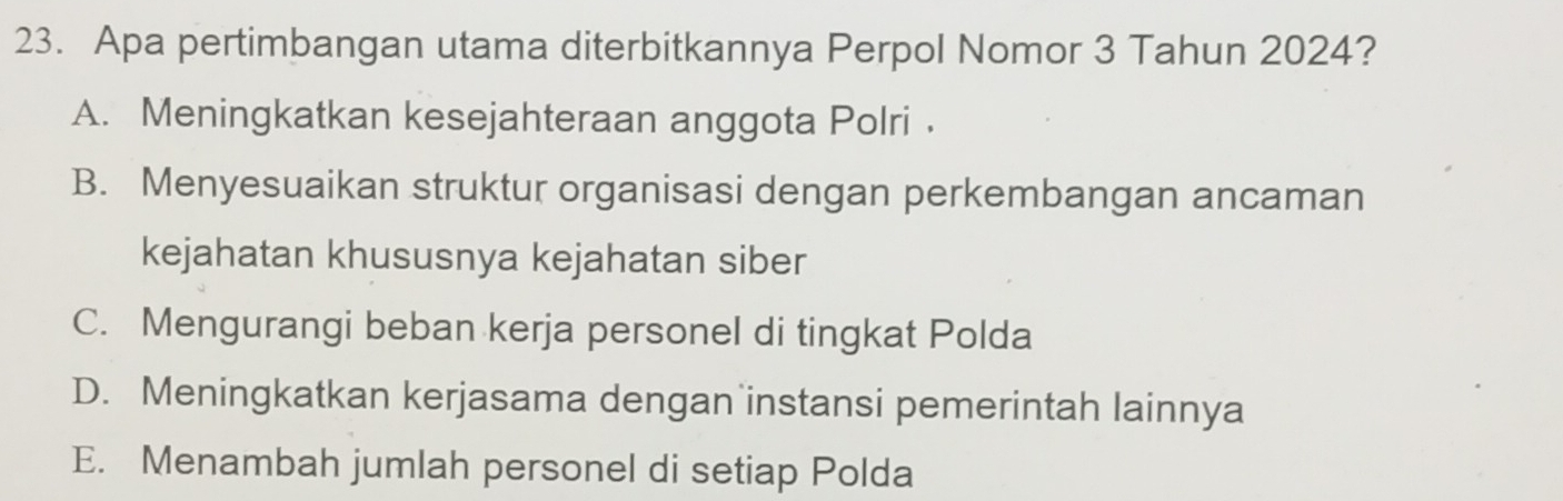 Apa pertimbangan utama diterbitkannya Perpol Nomor 3 Tahun 2024?
A. Meningkatkan kesejahteraan anggota Polri .
B. Menyesuaikan struktur organisasi dengan perkembangan ancaman
kejahatan khususnya kejahatan siber
C. Mengurangi beban kerja personel di tingkat Polda
D. Meningkatkan kerjasama dengan instansi pemerintah lainnya
E. Menambah jumlah personel di setiap Polda