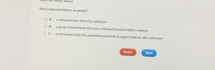 elect the correct answer.
Which statement defines an annuity?
A. a retirement plan offered by employers
B. a group of investments that many individual investors hold in common
C. an investment plan that guarantees payments at regular intervals after retirement
Reset Next