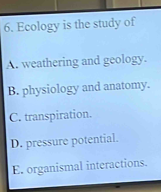 Ecology is the study of
A. weathering and geology.
B. physiology and anatomy.
C. transpiration.
D. pressure potential.
E. organismal interactions.