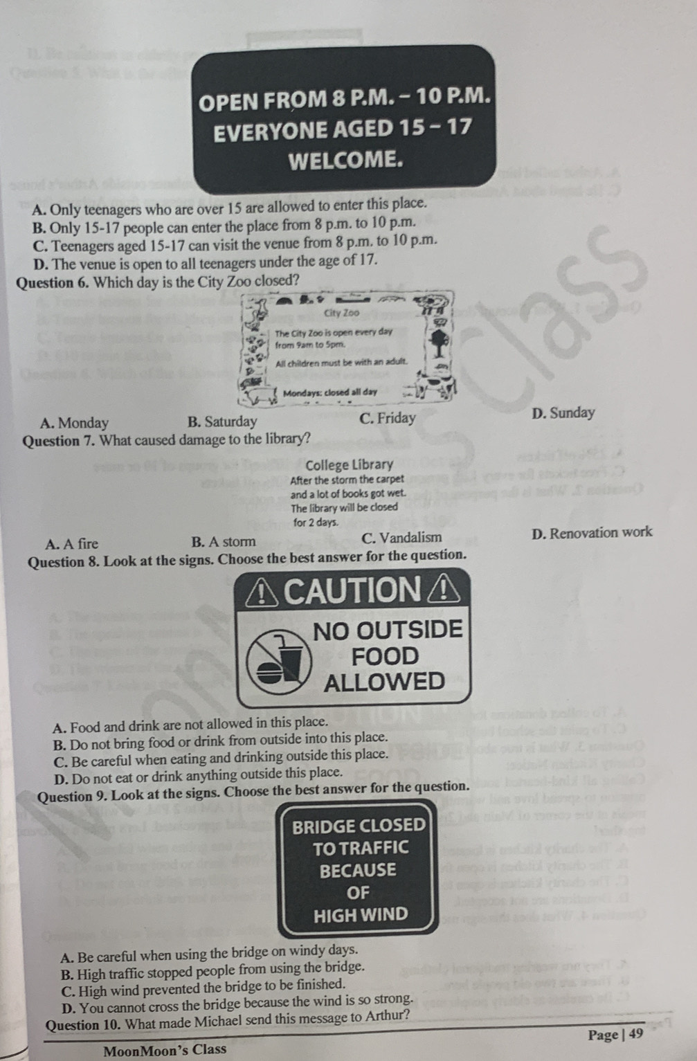 OPEN FROM 8 P.M. - 10 P.M.
EVERYONE AGED 15 - 17
WELCOME.
A. Only teenagers who are over 15 are allowed to enter this place.
B. Only 15 - 17 people can enter the place from 8 p.m. to 10 p.m.
C. Teenagers aged 15-17 can visit the venue from 8 p.m. to 10 p.m.
D. The venue is open to all teenagers under the age of 17.
Question 6. Which day is the City Zoo closed?
City Zoo
The City Zoo is open every day
from 9am to 5pm.
All children must be with an adult.
Mondays: closed all day
A. Monday B. Saturday C. Friday
D. Sunday
Question 7. What caused damage to the library?
College Library
After the storm the carpet
and a lot of books got wet.
The library will be closed
for 2 days.
A. A fire B. A storm C. Vandalism D. Renovation work
Question 8. Look at the signs. Choose the best answer for the question.
ACAUTION⊥
NO OUTSIDE
FOOD
ALLOWED
A. Food and drink are not allowed in this place.
B. Do not bring food or drink from outside into this place.
C. Be careful when eating and drinking outside this place.
D. Do not eat or drink anything outside this place.
Question 9. Look at the signs. Choose the best answer for the question.
BRIDGE CLOSED
TO TRAFFIC
BECAUSE
OF
HIGH WIND
A. Be careful when using the bridge on windy days.
B. High traffic stopped people from using the bridge.
C. High wind prevented the bridge to be finished.
D. You cannot cross the bridge because the wind is so strong.
Question 10. What made Michael send this message to Arthur?
Page | 49
MoonMoon’s Class