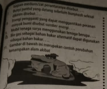 began medium/zat perantäranya disebut 
Buyi pantul yang datang sebelum bunyiasli selesa 
ebrim disebut === 
Iergi pengganti yang dapat menggantikan peranan 
I minyak bumi disebut sumber energi. .. . 
Mobil tenaga surya menggunakan tenaga berupa. .. . 
Bie gas sebagai bahan bakar alternatif dapat digunakan 
yebagai bahan bakar. . .. 
]1. Gambar di bawah ini merupakan contoh perubahan 
kenampakan alam akibat