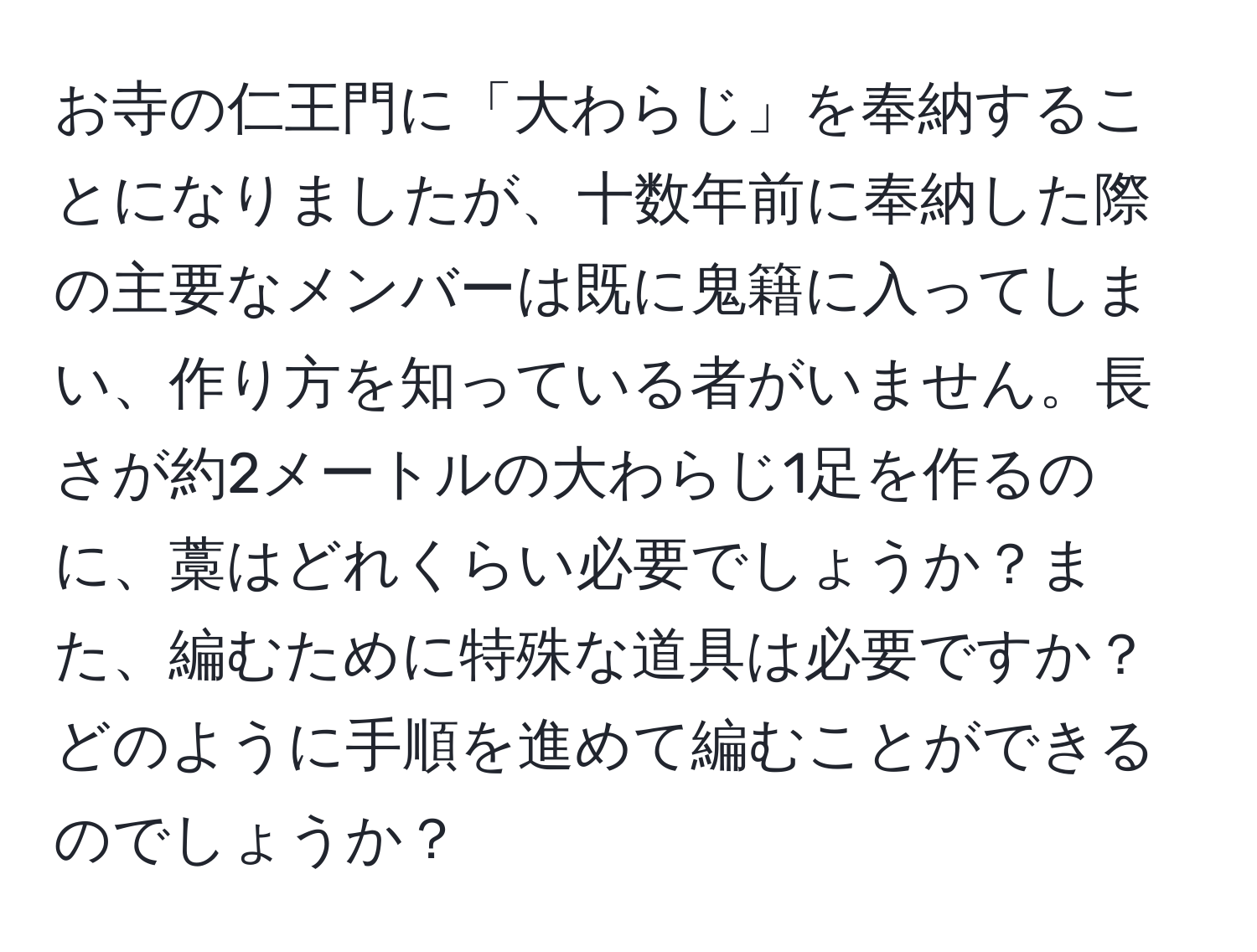 お寺の仁王門に「大わらじ」を奉納することになりましたが、十数年前に奉納した際の主要なメンバーは既に鬼籍に入ってしまい、作り方を知っている者がいません。長さが約2メートルの大わらじ1足を作るのに、藁はどれくらい必要でしょうか？また、編むために特殊な道具は必要ですか？どのように手順を進めて編むことができるのでしょうか？