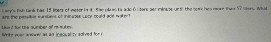 Lucy's fish tank has 15 liters of water in it. She plans to add 6 liters per minute until the tank has more than 57 liters. What 
are the possible numbers of minutes Lucy could add water? 
Use / for the number of minutes. 
Write your answer as an inequality solved for 1.