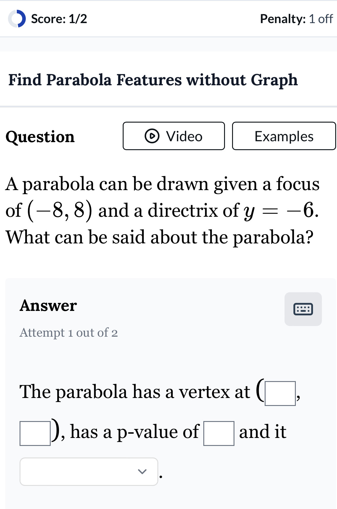 Score: 1/2 Penalty: 1 off 
Find Parabola Features without Graph 
Question Video Examples 
A parabola can be drawn given a focus 
of (-8,8) and a directrix of y=-6. 
What can be said about the parabola? 
Answer 
Attempt 1 out of 2 
The parabola has a vertex at (□ ,
□ ) , has a p -value of □ and it