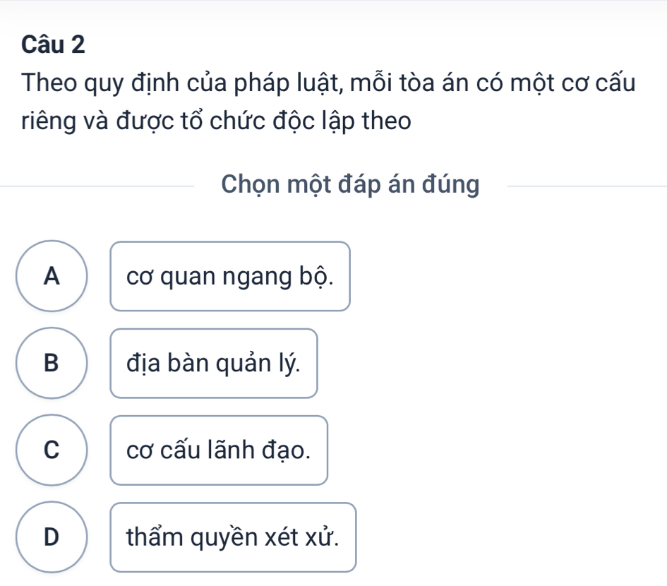 Theo quy định của pháp luật, mỗi tòa án có một cơ cấu
riêng và được tổ chức độc lập theo
Chọn một đáp án đúng
A cơ quan ngang bộ.
B địa bàn quản lý.
C cơ cấu lãnh đạo.
D thẩm quyền xét xử.