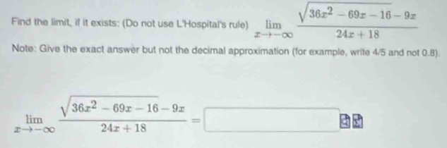 Find the limit, if it exists: (Do not use L'Hospital's rule) limlimits _xto -∈fty  (sqrt(36x^2-69x-16)-9x)/24x+18 
Note: Give the exact answer but not the decimal approximation (for example, write 4/5 and not 0.8).
limlimits _xto -∈fty  (sqrt(36x^2-69x-16)-9x)/24x+18 =□