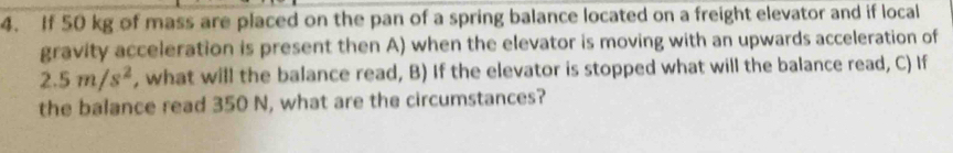 If 50 kg of mass are placed on the pan of a spring balance located on a freight elevator and if local 
gravity acceleration is present then A) when the elevator is moving with an upwards acceleration of
2.5m/s^2 , what will the balance read, B) If the elevator is stopped what will the balance read, C) If 
the balance read 350 N, what are the circumstances?