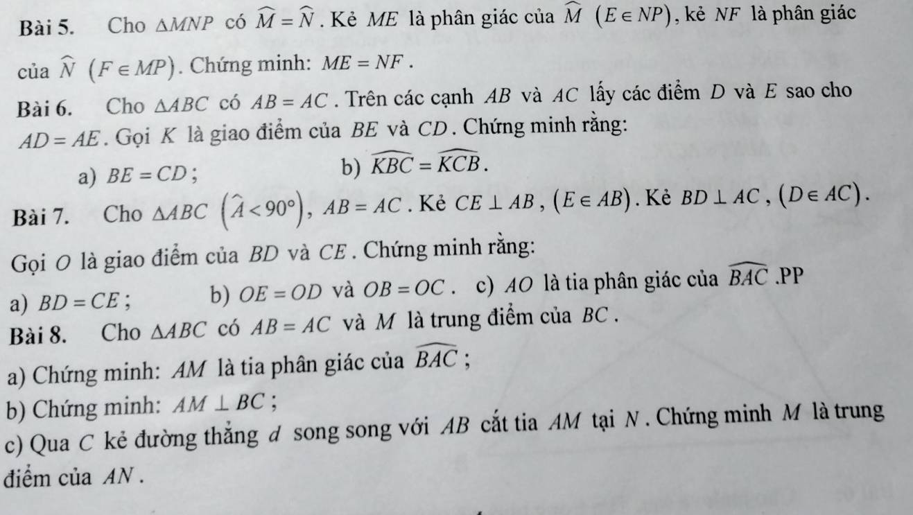 Cho △ MNP có widehat M=widehat N Kẻ ME là phân giác của widehat M(E∈ NP) , kẻ NF là phân giác
ciawidehat N(F∈ MP). Chứng minh: ME=NF. 
Bài 6. Cho △ ABC có AB=AC. Trên các cạnh AB và AC lấy các điểm D và E sao cho
AD=AE. Gọi K là giao điểm của BE và CD. Chứng minh rằng: 
b) 
a) BE=CD; widehat KBC=widehat KCB. 
Bài 7. Cho △ ABC(widehat A<90°), AB=AC. Kẻ CE⊥ AB, (E∈ AB). Kẻ BD⊥ AC, (D∈ AC). 
Gọi O là giao điểm của BD và CE . Chứng minh rằng: 
a) BD=CE : b) OE=OD và OB=OC 、 c) AO là tia phân giác của widehat BAC.PP
Bài 8. Cho △ ABC có AB=AC và M là trung điểm của BC. 
a) Chứng minh: AM là tia phân giác của widehat BAC; 
b) Chứng minh: AM⊥ BC : 
c) Qua C kẻ đường thắng d song song với AB cắt tia AM tại N. Chứng minh M là trung 
điểm của AN.