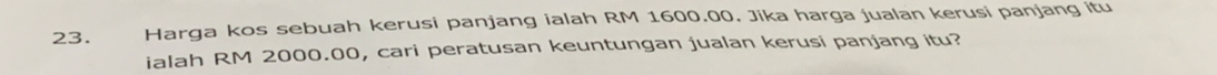 Harga kos sebuah kerusi panjang ialah RM 1600.00. Jika harga jualan kerusi panjang itu 
ialah RM 2000.00, cari peratusan keuntungan jualan kerusi panjang itu?