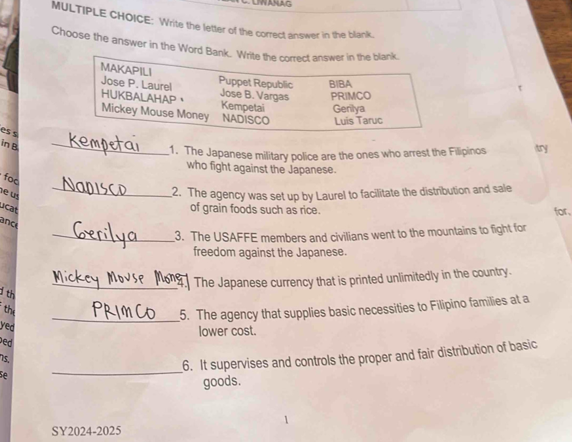 LIWANAG
MULTIPLE CHOICE: Write the letter of the correct answer in the blank
Choose the answer in the Word Bank. Write the correct answer in the blank.
MAKAPILI
Jose P. Laurel Puppet Republic BIBA
t
Jose B. Vargas PRIMCO
HUKBALAHAP Kempetai
Gerilya
Mickey Mouse Money NADISCO
Luis Taruc
_
es s
in B
1. The Japanese military police are the ones who arrest the Filipinos try
who fight against the Japanese.
fod
eus
_2. The agency was set up by Laurel to facilitate the distribution and sale
cat of grain foods such as rice. for
ance
_3. The USAFFE members and civilians went to the mountains to fight for
freedom against the Japanese.
_The Japanese currency that is printed unlimitedly in the country.
d th
the
_5. The agency that supplies basic necessities to Filipino families at a
yed
lower cost.
ed
s.
_
6. It supervises and controls the proper and fair distribution of basic
se
goods.
SY2024-2025