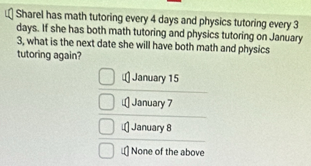 Sharel has math tutoring every 4 days and physics tutoring every 3
days. If she has both math tutoring and physics tutoring on January
3, what is the next date she will have both math and physics
tutoring again?
January 15
January 7
January 8
None of the above