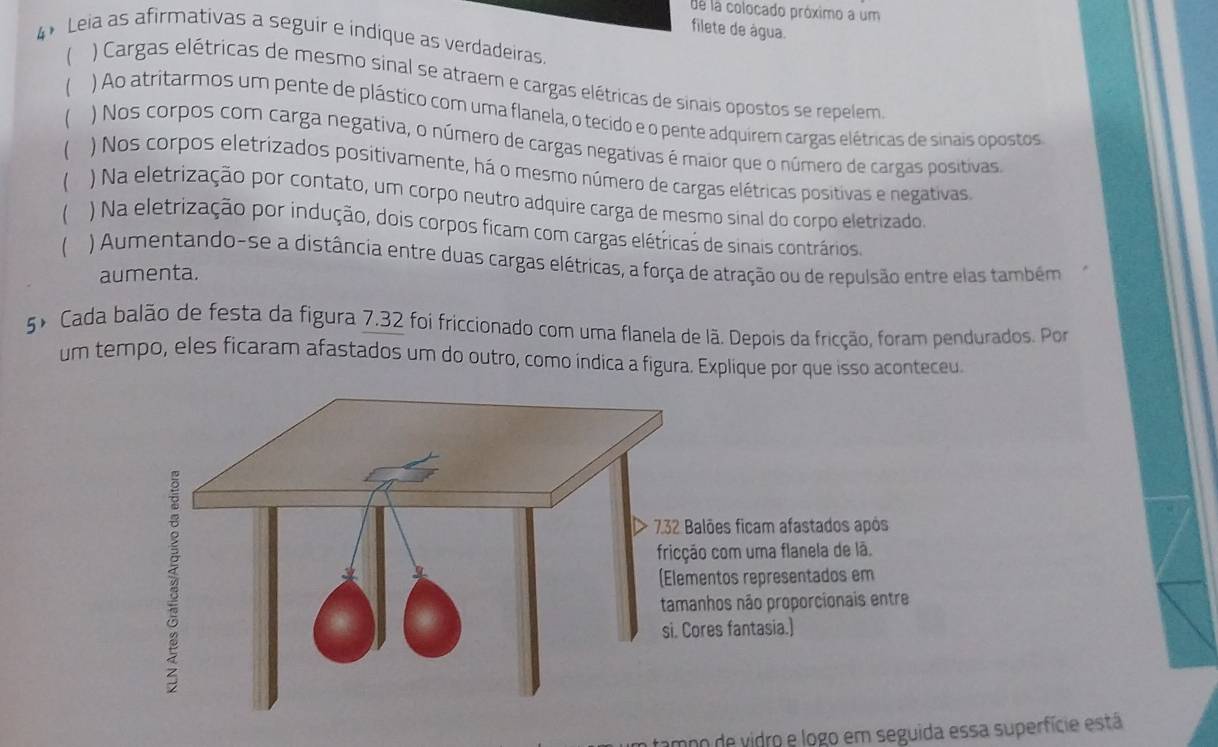 de la colocado próximo a um 
filete de água. 
4 Leia as afirmativas a seguir e indique as verdadeiras. 
 ) Cargas elétricas de mesmo sinal se atraem e cargas elétricas de sinais opostos se repelem 
 ) Ao atritarmos um pente de plástico com uma flanela, o tecido e o pente adquirem cargas elétricas de sinais opostos 
 ) Nos corpos com carga negativa, o número de cargas negativas é maior que o número de cargas positivas 
 ) Nos corpos eletrizados positivamente, há o mesmo número de cargas elétricas positivas e negativas 
 ) Na eletrização por contato, um corpo neutro adquire carga de mesmo sinal do corpo eletrizado 
 ) Na eletrização por indução, dois corpos ficam com cargas elétricas de sinais contrários 
 ) Aumentando-se a distância entre duas cargas elétricas, a força de atração ou de repulsão entre elas também 
aumenta. 
5º Cada balão de festa da figura 7.32 foi friccionado com uma flanela de lã. Depois da fricção, foram pendurados. Por 
um tempo, eles ficaram afastados um do outro, como índica a figura. Explique por que isso aconteceu. 
tampo de vidro e logo em seguida essa superfície está