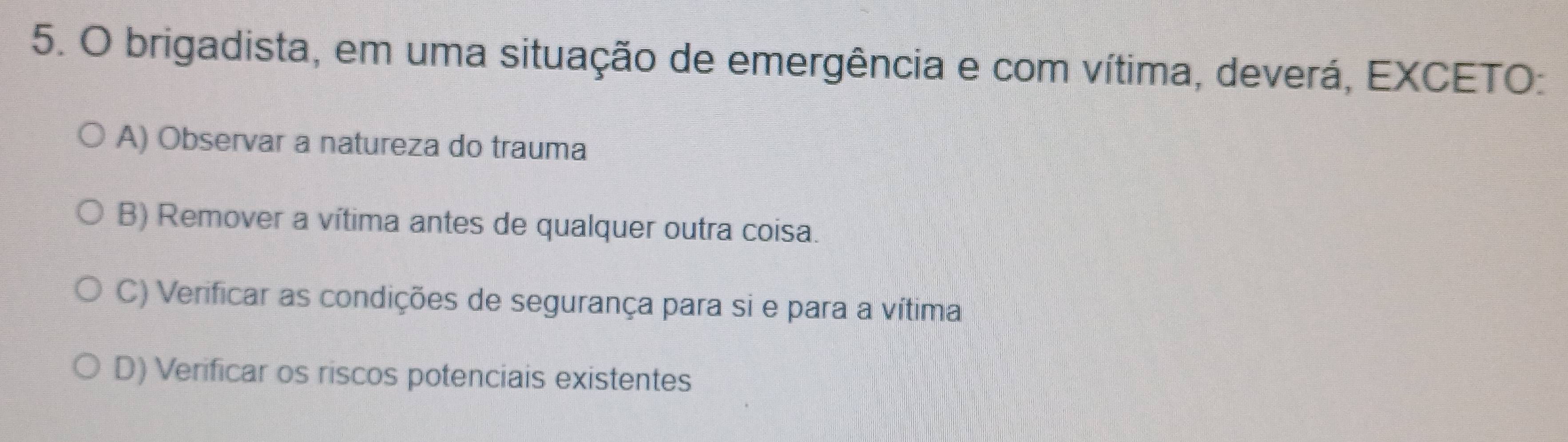 brigadista, em uma situação de emergência e com vítima, deverá, EXCETO:
A) Observar a natureza do trauma
B) Remover a vítima antes de qualquer outra coisa.
C) Verificar as condições de segurança para si e para a vítima
D) Verificar os riscos potenciais existentes