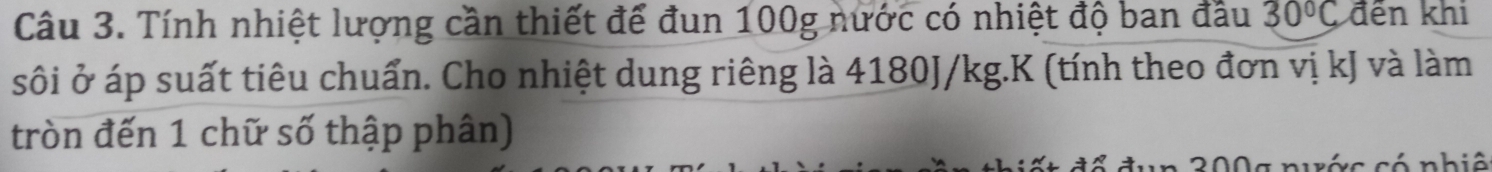 Tính nhiệt lượng cần thiết để đun 100g nước có nhiệt độ ban đầu 30°C đến khi 
sôi ở áp suất tiêu chuẩn. Cho nhiệt dung riêng là 4180J/kg.K (tính theo đơn vị kJ và làm 
tròn đến 1 chữ số thập phân)
200g nuớc có nhiê