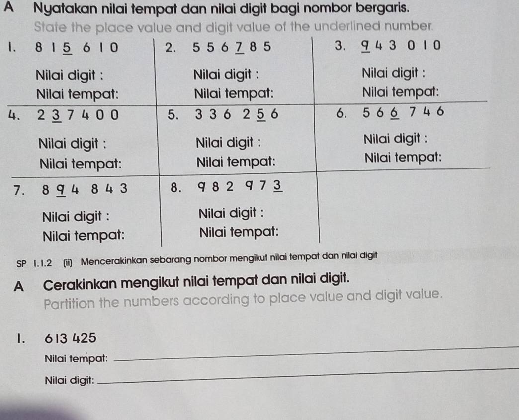 A Nyatakan nilai tempat dan nilai digit bagi nombor bergaris. 
State the plaigit value of the underlined number. 
1 
4 
SP 1. 1.2 (ii) Mencerakinkan sebarang nombor mengikut nilai tempat dan nilai digit 
A Cerakinkan mengikut nilai tempat dan nilai digit. 
Partition the numbers according to place value and digit value. 
_
1. 613 425
_ 
Nilai tempat: 
Nilai digit: