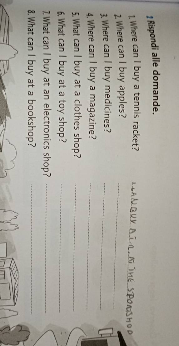 Rispondi alle domande. 
1. Where can I buy a tennis racket?_ 
2. Where can I buy apples?_ 
3. Where can I buy medicines?_ 
4. Where can I buy a magazine?_ 
5. What can I buy at a clothes shop?_ 
6. What can I buy at a toy shop?_ 
7.What can I buy at an electronics shop?_ 
8. What can I buy at a bookshop?_