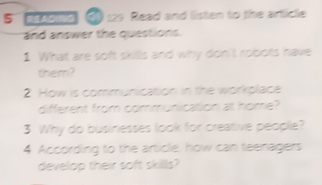 de oig 3) 129 Read and listen to the article 
and answer the questions. 
1 What are soft skills and why don't robots have 
them? 
2 How is communication in the workplace 
different from communication at home? 
3 Why do businesses look for creative people? 
4 According to the article, how can teenagers 
develop their soft skillls?