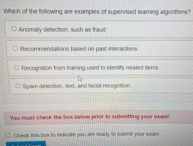 Which of the following are examples of supervised learning algorithms?
Anomaly detection, such as fraud
Recommendations based on past interactions
Recognition from training used to identify related items
Spam detection, text, and facial recognition
You must check the box below prior to submitting your exam!
Check this box to indicate you are ready to submit your exam