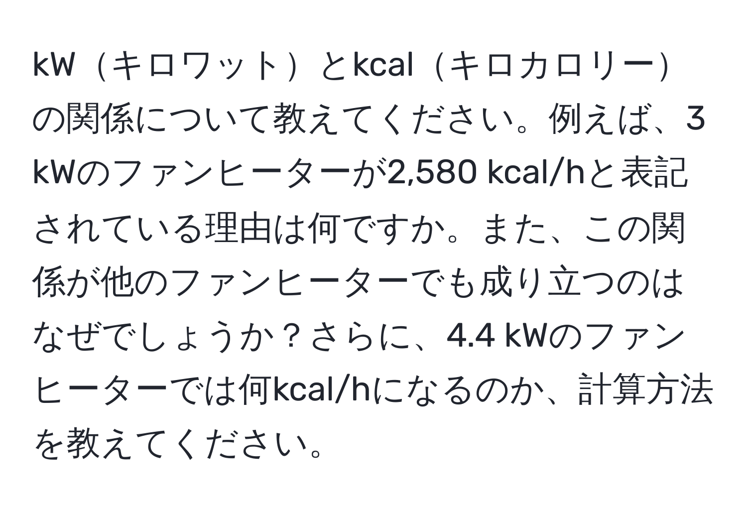 kWキロワットとkcalキロカロリーの関係について教えてください。例えば、3 kWのファンヒーターが2,580 kcal/hと表記されている理由は何ですか。また、この関係が他のファンヒーターでも成り立つのはなぜでしょうか？さらに、4.4 kWのファンヒーターでは何kcal/hになるのか、計算方法を教えてください。