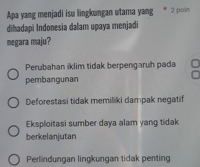 Apa yang menjadi isu lingkungan utama yang * 2 poin
dihadapi Indonesia dalam upaya menjadi
negara maju?
Perubahan iklim tidak berpengaruh pada
pembangunan
Deforestasi tidak memiliki dampak negatif
Eksploitasi sumber daya alam yang tidak
berkelanjutan
Perlindungan lingkungan tidak penting