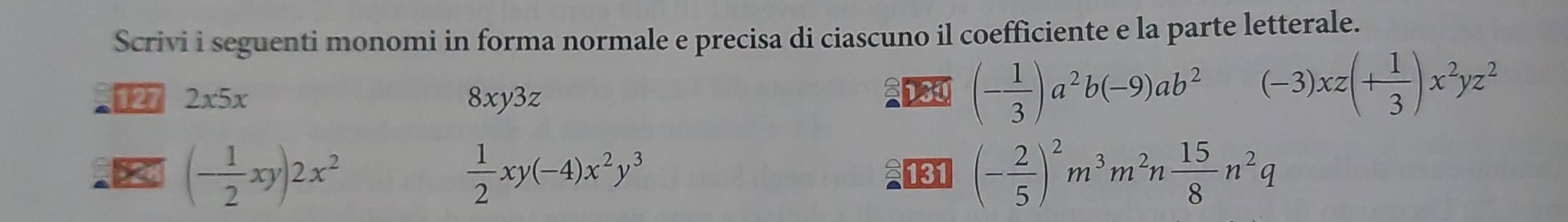 Scrivi i seguenti monomi in forma normale e precisa di ciascuno il coefficiente e la parte letterale.
127 2x5x 8xy3z
(- 1/3 )a^2b(-9)ab^2 (-3)xz(+ 1/3 )x^2yz^2
(- 1/2 xy)2x^2
 1/2 xy(-4)x^2y^3 131 (- 2/5 )^2m^3m^2n 15/8 n^2q