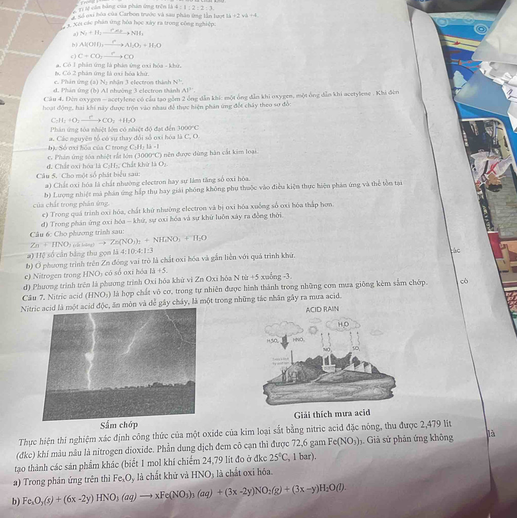 Trong
Tí lệ cân bảng của phán ứng trên là 4:1:2:2:3.
Số oxí hóa của Carbon trước và sau phân ứng lần lượt 1lambda +2nu a+4.
3. Xét các phản ứng hóa học xảy ra trong công nghiệp:
a) N_2+H_2xrightarrow P* PNH_3
b) Al(OH)_3xrightarrow fAl_2O_3+H_2O
c) C+CO_2xrightarrow r°CO
a. Có l phản ứng là phản ứng oxi hóa - khử.
b. Có 2 phán ứng là oxi hóa khữ.
c. Phân ứng (a) N_2 nhận 3 electron thành N^3.
d. Phản ứng (b) Al nhường 3 electron thành Al^(3-).
Câu 4. Đèn oxygen - acetylene có cấu tạo gồm 2 ống dẫn khí: một ống dẫn khi oxygen, một ống dẫn khí acetylene . Khi đèn
hoạt động, hai khí này được trộn vào nhau để thực hiện phản ứng đốt chây theo sơ đỗ:
C_2H_2+O_2xrightarrow t°CO_2+H_2O
Phản ứng tòa nhiệt lớn có nhiệt độ đạt đến 3000°C
a. Các nguyên tố có sự thay đổi số oxi hóa là C, O.
b). Số oxi hóa của C trong C_2H_2la-1
c. Phản ứng tỏa nhiệt rất lớn (3000°C) ) nên được dùng hàn cắt kim loại.
d. Chất oxi hóa liC_2H_2. , Chất khử là O_2.
Câu 5. Cho một số phát biểu sau:
a) Chất oxi hóa là chất nhường electron hay sự làm tăng số oxi hỏa.
b) Lượng nhiệt mà phản ứng hấp thụ hay giải phóng không phụ thuộc vào điều kiện thực hiện phản ứng và thể tồn tại
của chất trong phân ứng.
c) Trong quá trình oxi hóa, chất khử nhường electron và bị oxi hóa xuống số oxi hóa thấp hơn.
d) Trong phản ứng oxi hóa - khứ, sự oxỉ hóa và sự khữ luôn xảy ra đồng thời.
Câu 6: Cho phương trinh sau:
Zn+HNO_3 (rất loàng) to Zn(NO_3)_2+NH_4NO_3+H_2O
a) Hệ số cần bằng thu gọn là 4:10:4:1:3
b) Ở phương trình trên Zn đóng vai trò là chất oxi hóa và gắn liền với quá trình khứ. tác
c) Nitrogen trong HNO_3 có số oxi hóa 1a+5.
d) Phương trình trên là phương trình Oxi hóa khử vì Zn Oxi hóa N từ +5 xuống -3.
Câu 7. Nitric acid (HNO₃) là hợp chất vô cơ, trong tự nhiên được hình thành trong những cơn mưa giông kèm sắm chớp. cb
Nic, ăn mòn và dễ gây cháy, là một trong những tác nhân gây ra mưa acid.
ACID RAIN
Sấm chớp  Giải thích mưa acid
Thực hiện thí nghiệm xác định công thức của một oxide của kim loại sắt bằng nitric acid đặc nóng, thu được 2,479 lít
(đkc) khí màu nâu là nitrogen dioxide. Phần dung dịch đem cô cạn thì được 72,6 gam Fe(NO_3): 3. Giả sử phản ứng không là
tạo thành các sản phẩm khác (biết 1 mol khí chiếm 24,79 lít đo ở đkc 25°C , 1 bar).
a) Trong phản ứng trên thì Fe_xO y là chất khử và HNO_3 là chất oxi hóa.
b) Fe_xO_y(s)+(6x-2y)HNO_3(aq)to xFe(NO_3)_3(aq)+(3x-2y)NO_2(g)+(3x-y)H_2O(l).