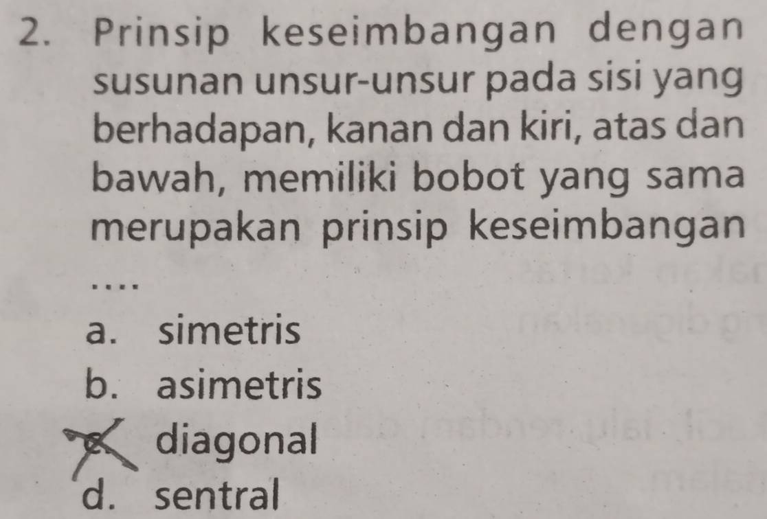 Prinsip keseimbangan dengan
susunan unsur-unsur pada sisi yang
berhadapan, kanan dan kiri, atas dan
bawah, memiliki bobot yang sama
merupakan prinsip keseimbangan
….
a. simetris
b. asimetris
diagonal
d. sentral