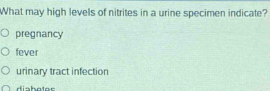 What may high levels of nitrites in a urine specimen indicate?
pregnancy
fever
urinary tract infection
diab otos