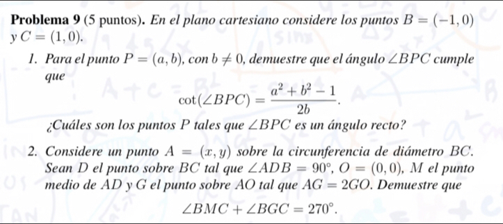 Problema 9 (5 puntos). En el plano cartesiano considere los puntos B=(-1,0)
yC=(1,0). 
1. Para el punto P=(a,b), conb!= 0 ), demuestre que el ángulo ∠ BPC cumple 
que
cot (∠ BPC)= (a^2+b^2-1)/2b . 
¿Cuáles son los puntos P tales que ∠ BPC es un ángulo recto? 
2. Considere un punto A=(x,y) sobre la circunferencia de diámetro BC. 
Sean D el punto sobre BC tal que ∠ ADB=90°, O=(0,0) , M el punto 
medio de AD y G el punto sobre AO tal que AG=2GO. Demuestre que
∠ BMC+∠ BGC=270°.