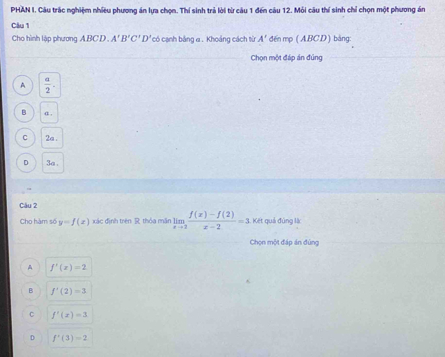 PHAN I. Câu trắc nghiệm nhiều phương án lựa chọn. Thí sinh trả lời từ câu 1 đến câu 12. Mỏi câu thí sinh chỉ chọn một phương án
Câu 1
Cho hình lập phương ABCD. A'B'C'D' có cạnh bằng a. Khoảng cách từ A' đến mp (ABCD) bằng:
Chọn một đáp án đúng
A  a/2 .
B a.
C 2a.
D 3a.
Câu 2
Cho hàm số y=f(x) xác định trên R thỏa mãn limlimits _xto 2 (f(x)-f(2))/x-2 =3. Kết quả đúng là:
Chọn một đáp án đúng
A f'(x)=2
B f'(2)=3
C f'(x)=3
D f'(3)=2