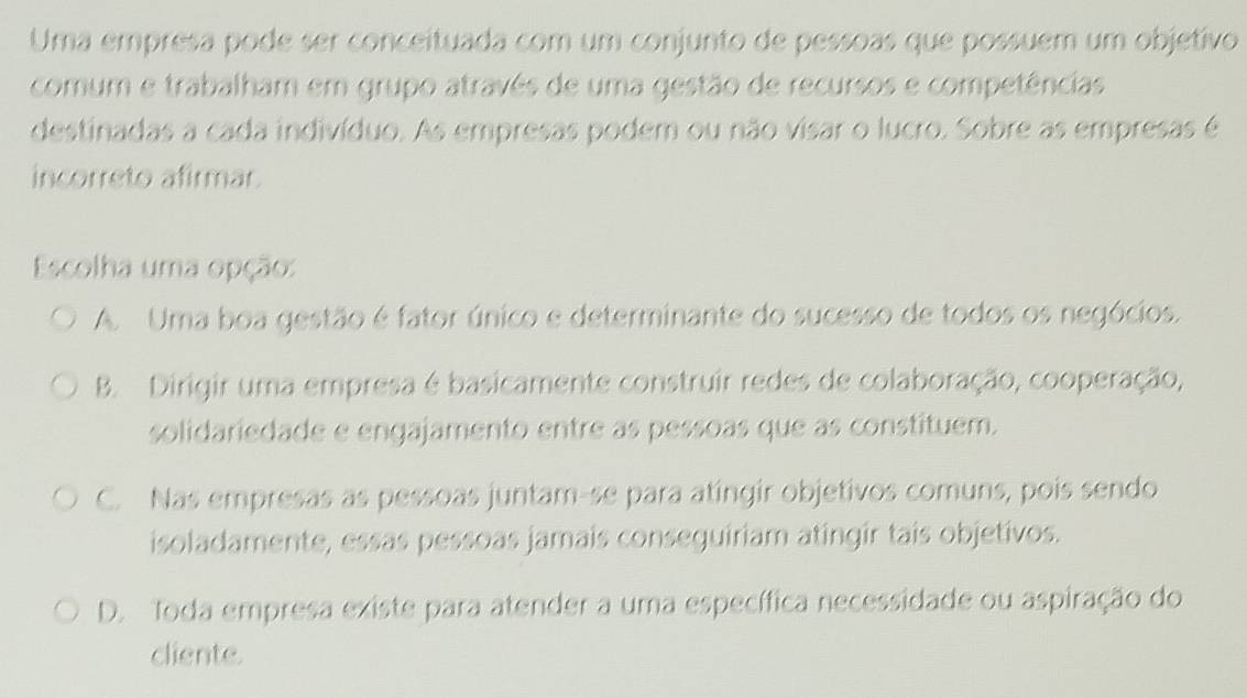 Uma empresa pode ser conceituada com um conjunto de pessoas que possuem um objetivo
comum e trabalham em grupo através de uma gestão de recursos e competências
destinadas a cada indivíduo. As empresas podem ou não visar o lucro. Sobre as empresas é
incorreto afirmar.
Escolha uma opção:
A. Uma boa gestão é fator único e determinante do sucesso de todos os negócios.
B. Dirigir uma empresa é basicamente construir redes de colaboração, cooperação,
solidariedade e engajamento entre as pessoas que as constituem.
C. Nas empresas as pessoas juntam-se para atingir objetivos comuns, pois sendo
isoladamente, essas pessoas jamais conseguiriam atingir tais objetivos.
D. Toda empresa existe para atender a uma específica necessidade ou aspiração do
cliente.