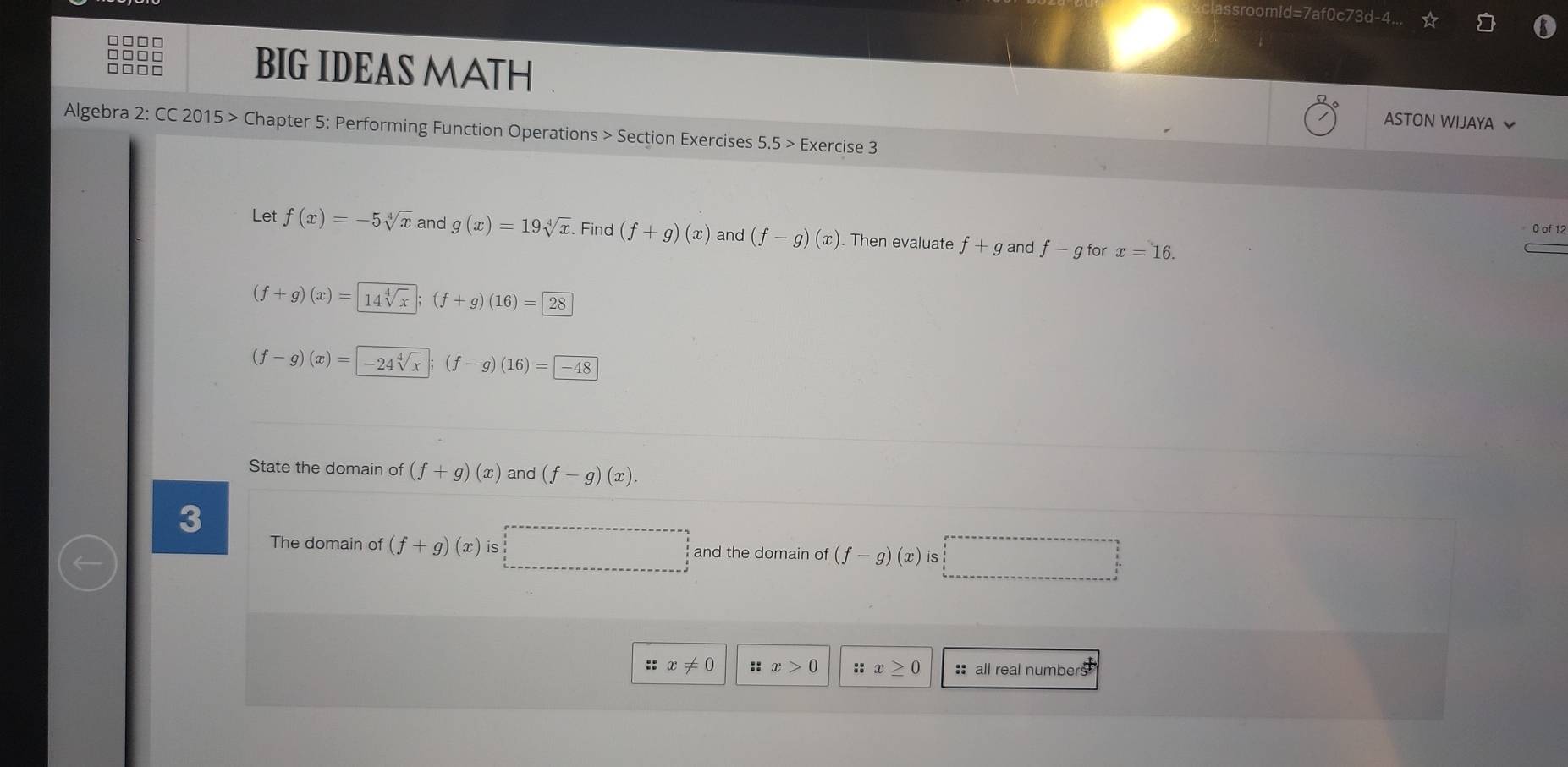 sroomld=7af0c73d-4.
□□□□
□□□□
BIG IDEAS MATH ASTON WIJAYA 
Algebra 2: CC 2015 > Chapter 5: Performing Function Operations > Section Exercises 5.5> Exercise 3
0 of 12
Let f(x)=-5sqrt[4](x) and g(x)=19sqrt[4](x) Find (f+g)(x) and (f-g)(x). Then evaluate f+g and f-g for x=16.
(f+g)(x)=14sqrt[4](x) (f+g)(16)=28
(f-g)(x)=|-24sqrt[4](x) (f-g)(16)= -48
State the domain of (f+g)(x) and (f-g)(x). 
3
The domain of (f+g)(x) is r=frac a/()+frac )/2 and the domain of (f-g)(x) is
□ 
::x!= 0 :: x>0 ::x≥ 0 : all real numbers