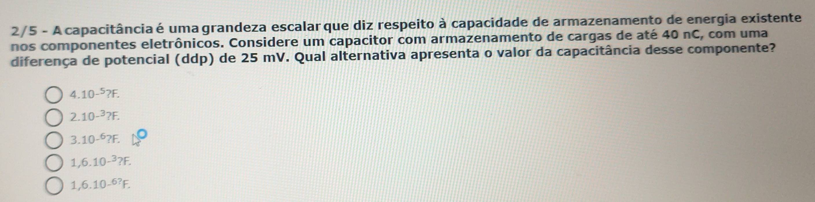 2/5 - A capacitância é uma grandeza escalar que diz respeito à capacidade de armazenamento de energia existente
nos componentes eletrônicos. Considere um capacitor com armazenamento de cargas de até 40 nC, com uma
diferença de potencial (ddp) de 25 mV. Qual alternativa apresenta o valor da capacitância desse componente?
4.10^(-5)?F.
2.10^(-3)?F.
3.10^(-6)?F.
1,6.10-^3?F.
1,6.10-^6?F.