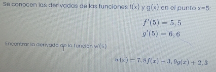 Se conocen las derivadas de las funciones f(x) y g(x) en el punto x=5
f'(5)=5,5
g'(5)=6,6
Encontrar la derivada de la función w(5)
w(x)=7,8f(x)+3, 9g(x)+2,3