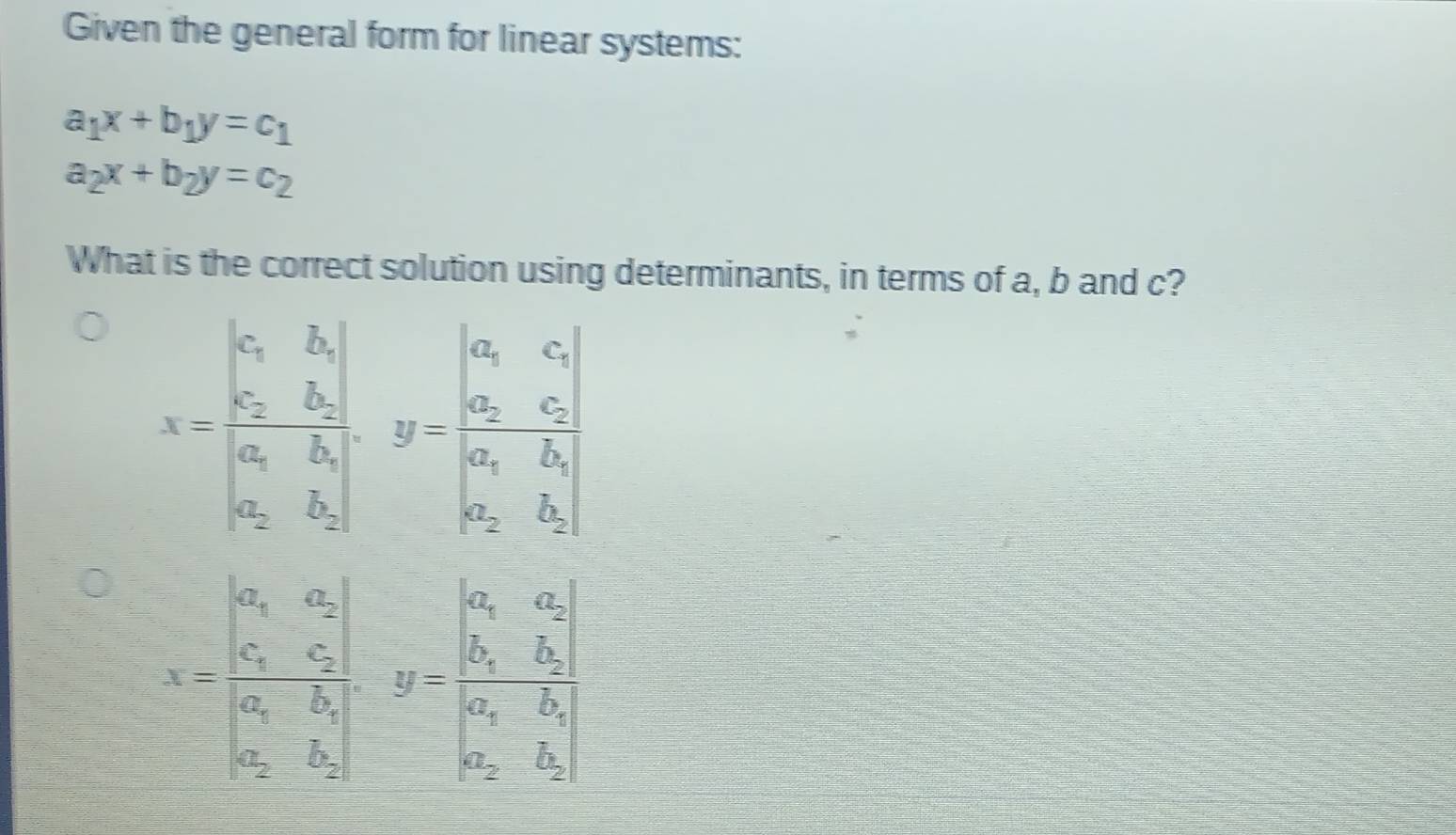 Given the general form for linear systems:
a_1x+b_1y=c_1
a_2x+b_2y=c_2
What is the correct solution using determinants, in terms of a, b and c?
x-beginvmatrix a_1&b_2 a_2&b_1 a_2&b_1 a_2&b_3endbmatrix , y=beginvmatrix a_1&c_1 a_2&b_2endvmatrix
x=frac beginvmatrix a_1&a_2 a_1&c_2 a_1&b_2&a_2 b_1&b_1-frac beginvmatrix a_1&a_2 b_2&b_1 a_2&b_2endvmatrix 