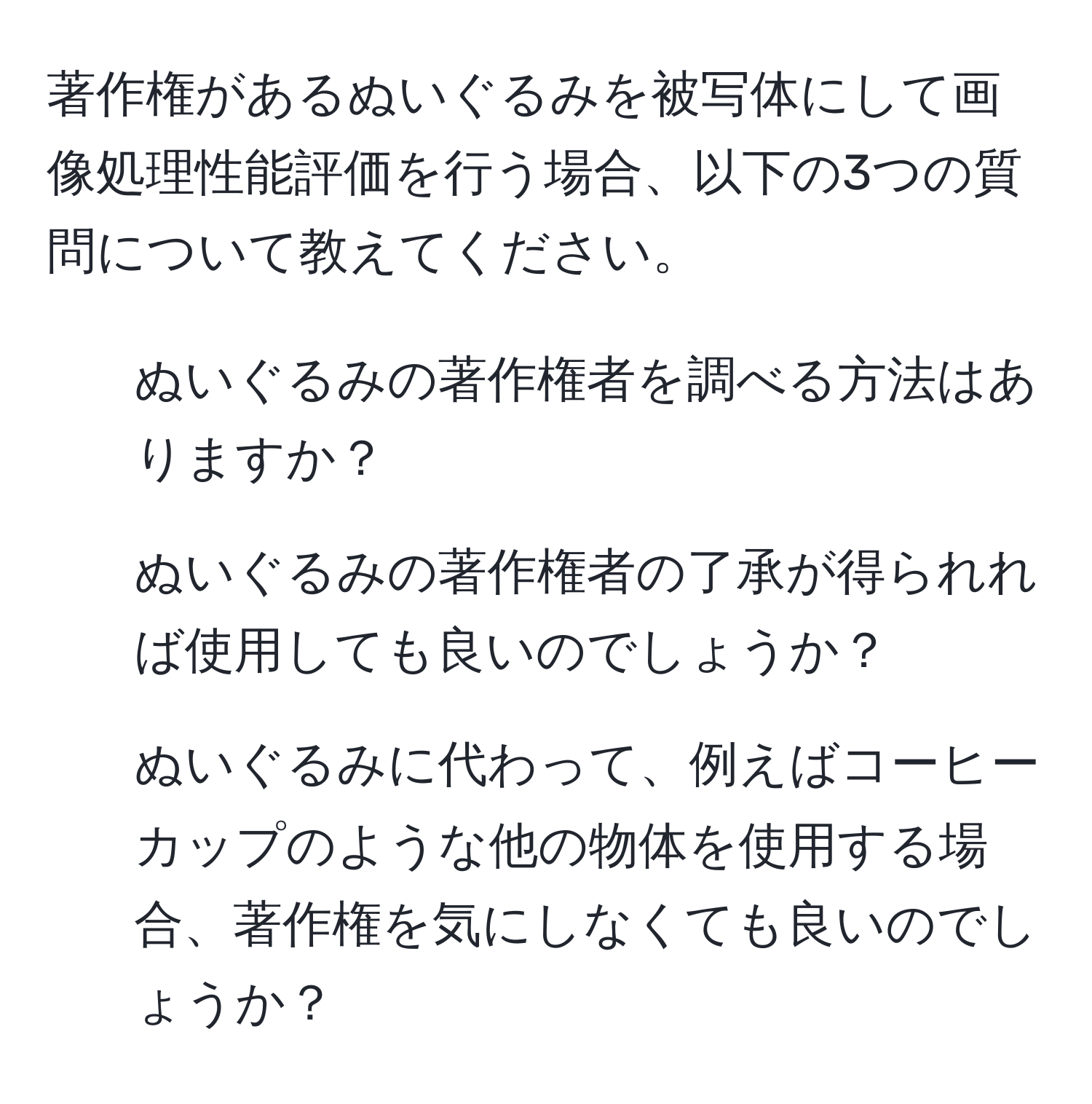 著作権があるぬいぐるみを被写体にして画像処理性能評価を行う場合、以下の3つの質問について教えてください。  
1. ぬいぐるみの著作権者を調べる方法はありますか？  
2. ぬいぐるみの著作権者の了承が得られれば使用しても良いのでしょうか？  
3. ぬいぐるみに代わって、例えばコーヒーカップのような他の物体を使用する場合、著作権を気にしなくても良いのでしょうか？