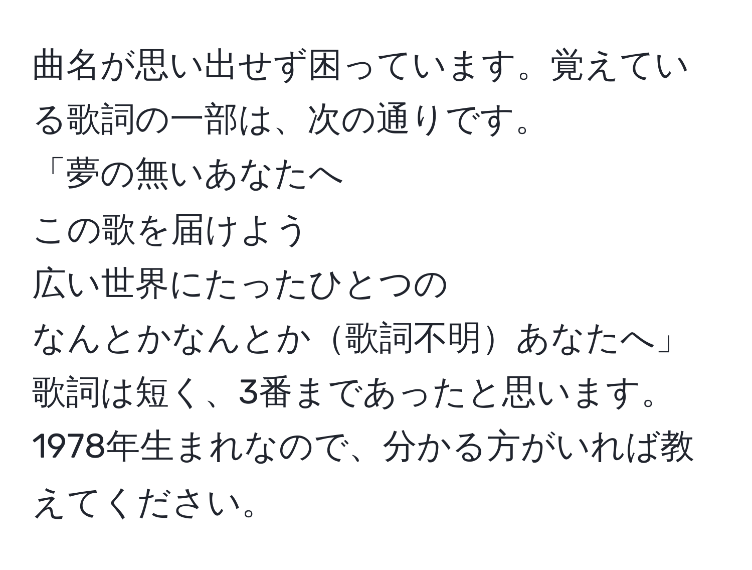 曲名が思い出せず困っています。覚えている歌詞の一部は、次の通りです。  
「夢の無いあなたへ  
この歌を届けよう  
広い世界にたったひとつの  
なんとかなんとか歌詞不明あなたへ」  
歌詞は短く、3番まであったと思います。1978年生まれなので、分かる方がいれば教えてください。