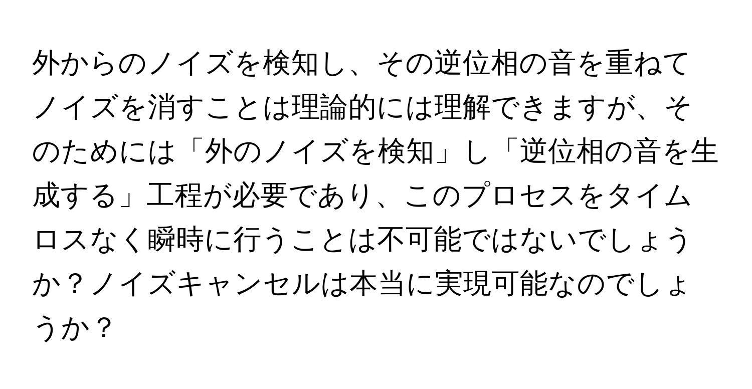 外からのノイズを検知し、その逆位相の音を重ねてノイズを消すことは理論的には理解できますが、そのためには「外のノイズを検知」し「逆位相の音を生成する」工程が必要であり、このプロセスをタイムロスなく瞬時に行うことは不可能ではないでしょうか？ノイズキャンセルは本当に実現可能なのでしょうか？