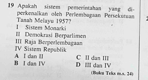 Apakah sistem pemerintahan yang di-
perkenalkan oleh Perlembagaan Persekutuan a
Tanah Melayu 1957?
I Sistem Monarki
II Demokrasi Berparlimen
III Raja Berperlembagaan
IV Sistem Republik
A I dan II C II dan III
B I dan IV D III dan IV
(Buku Teks m.s. 24)