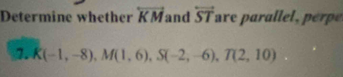 Determine whether overleftrightarrow KM and overleftrightarrow ST are par le ee 
1. K(-1,-8), M(1,6), S(-2,-6), T(2,10)