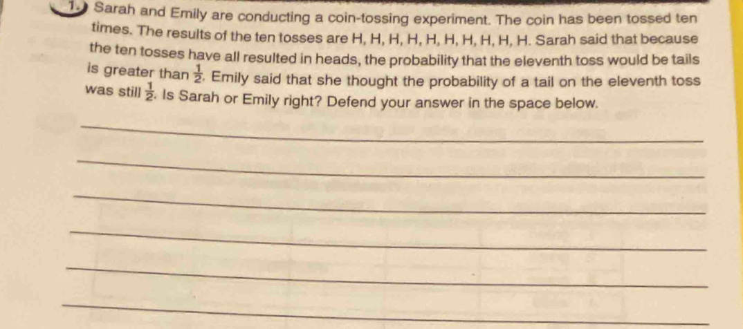 Sarah and Emily are conducting a coin-tossing experiment. The coin has been tossed ten 
times. The results of the ten tosses are H, H, H, H, H, H, H, H, H, H. Sarah said that because 
the ten tosses have all resulted in heads, the probability that the eleventh toss would be tails 
is greater than  1/2 . Emily said that she thought the probability of a tail on the eleventh toss 
was still  1/2 . Is Sarah or Emily right? Defend your answer in the space below. 
_ 
_ 
_ 
_ 
_ 
_