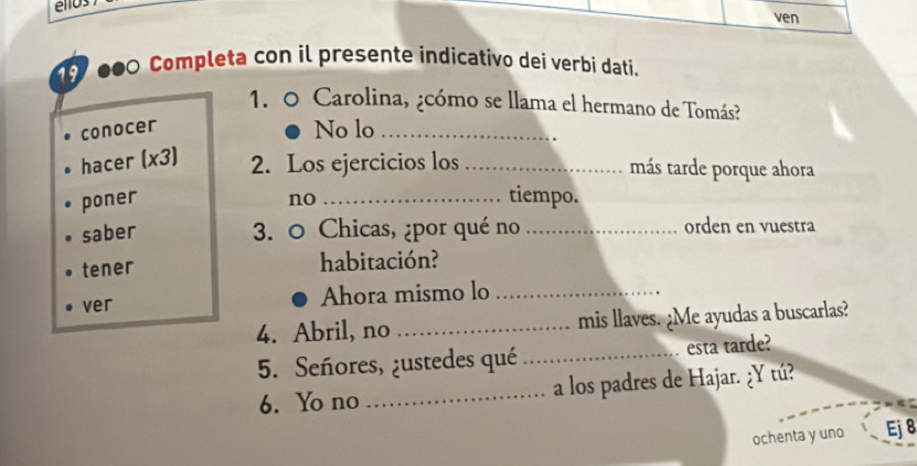 éllos 
ven 
●0 Completa con il presente indicativo dei verbi dati. 
1. 0 Carolina, ¿cómo se llama el hermano de Tomás? 
conocer No lo_ 
hacer (x3) 2. Los ejercicios los _más tarde porque ahora 
poner no _tiempo. 
saber 3. 0 Chicas, ¿por qué no _orden en vuestra 
tener habitación? 
ver Ahora mismo lo_ 
4. Abril, no _mis llaves. ¿Me ayudas a buscarlas? 
5. Señores, ¿ustedes qué _esta tarde? 
6. Yo no _a los padres de Hajar. ¿Y tú? 
ochenta y uno Ej8