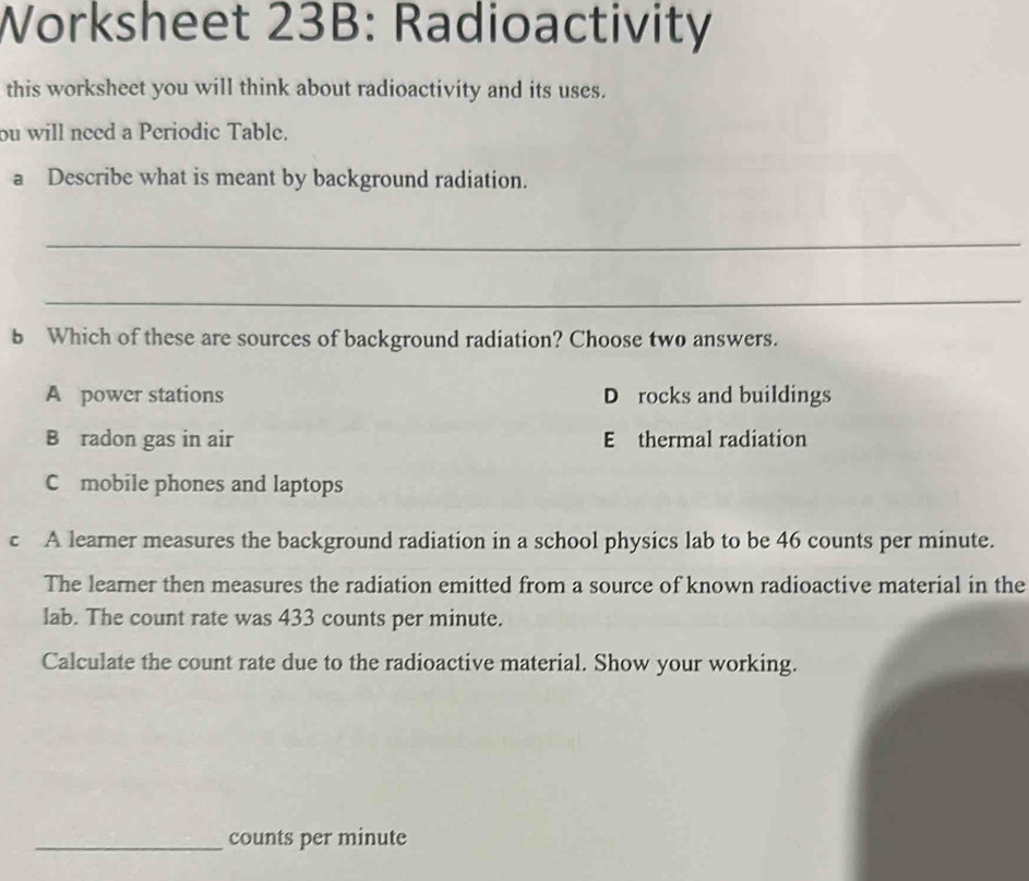 Worksheet 23B: Radioactivity
this worksheet you will think about radioactivity and its uses.
ou will need a Periodic Table.
a Describe what is meant by background radiation.
_
_
b Which of these are sources of background radiation? Choose two answers.
A power stations D rocks and buildings
B radon gas in air E thermal radiation
C mobile phones and laptops
c A learner measures the background radiation in a school physics lab to be 46 counts per minute.
The learner then measures the radiation emitted from a source of known radioactive material in the
lab. The count rate was 433 counts per minute.
Calculate the count rate due to the radioactive material. Show your working.
_counts per minute