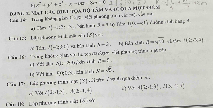 x^2+y^2+z^2-x-mz-8m=0
đạng 2. mặt cảu biét tọa đọ tâm và đi qua một điêm 
Câu 14: Trong không gian Oxyz, viết phương trình các mặt cầu sau: 
a) Tâm I(-1;2;-3) , bán kính R=3 b) Tâm I(0;-4;1) đường kính bằng 4. 
Câu 15: Lập phương trình mặt cầu (S) với: 
a) Tâm I(-1;3;0) và bán kính R=3. b) Bán kính R=sqrt(10) và tan I(2;-3;4). 
Câu 16: Trong không gian với hệ tọa độ Oxyz viết phương trình mặt cầu 
a) Với tâm I(1;-2;3) ,bán kính R=5. 
b) Với tâm I(0;0;3) ,bán kính R=sqrt(5). 
Câu 17: Lập phương trình mặt (S) với tâm / và đi qua điểm A. 
a) Với I(2;-1;3), A(3;-4;4) b) Với A(2;-1;3), I(3;-4;4)
Câu 18: Lập phương trình mặt (S)với