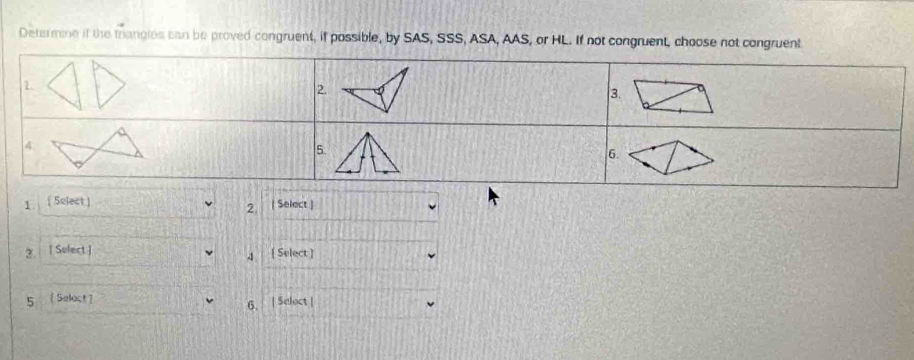 Determne if the trangies can be proved congruent, if possible, by SAS, SSS, ASA, AAS, or HL. If not congruent, choose not congruent 
1 
2. 
3. 
4. 
5. 
6. 
1 ( Sulect ) | Select.) 
2. 
2. [ Solect ] [ Select ] 
4 
5  Seloct ] 
6. | Select |