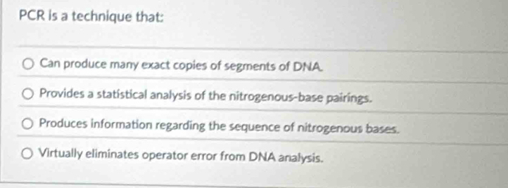 PCR is a technique that:
Can produce many exact copies of segments of DNA.
Provides a statistical analysis of the nitrogenous-base pairings.
Produces information regarding the sequence of nitrogenous bases.
Virtually eliminates operator error from DNA analysis.