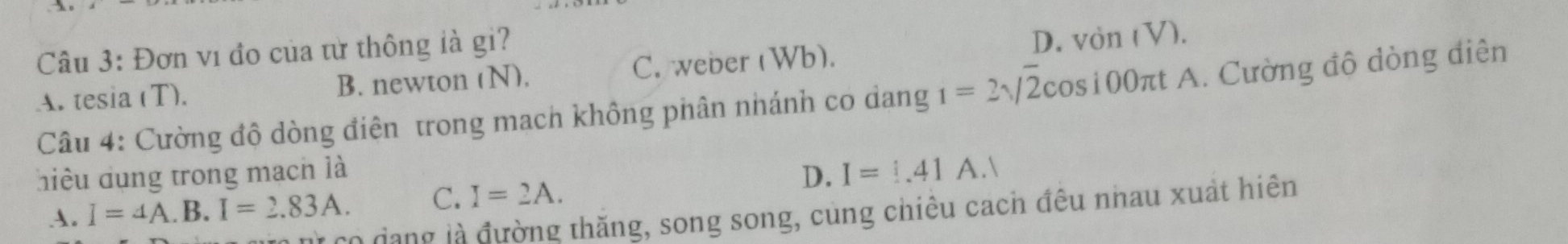 Đơn vi đo của từ thông là gi?
A. tesia (T). B. newton (N). C. weber (Wb). D. von (V).
Câu 4: Cường độ dòng điện trong mach không phân nhánh co dang 1=2sqrt(2)cos 100π t πt A. Cường đô dòng diện
hiều dụng trong mạch là
D. I=1.41A.1
A. I=4A.B.I=2.83A. C. I=2A. 
T co đạng là đường thăng, song song, cùng chiêu cach đêu nhau xuất hiên