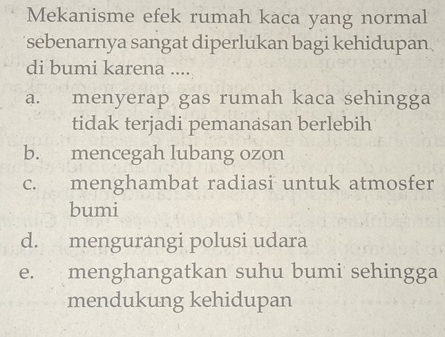 Mekanisme efek rumah kaca yang normal
sebenarnya sangat diperlukan bagi kehidupan.
di bumi karena ....
a. menyerap gas rumah kaca sehingga
tidak terjadi pemanasan berlebih
b. mencegah lubang ozon
c. menghambat radiasi untuk atmosfer
bumi
d. mengurangi polusi udara
e. menghangatkan suhu bumi sehingga
mendukung kehidupan